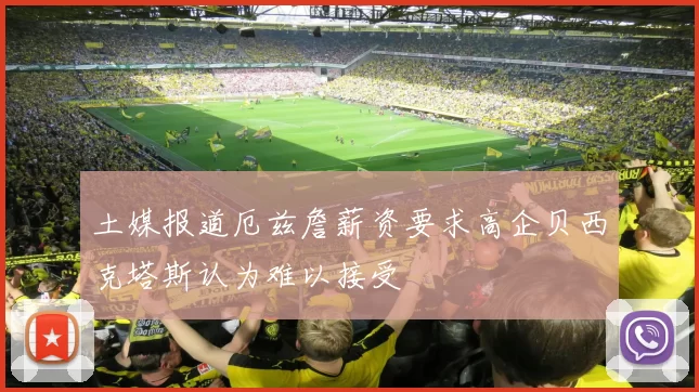 土媒报道厄兹詹薪资要求高企贝西克塔斯认为难以接受